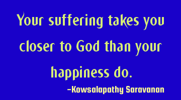 Your suffering takes you closer to God than your happiness do.