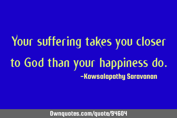 Your suffering takes you closer to God than your happiness