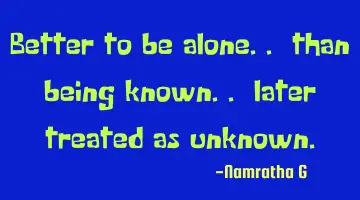 Better to be alone.. than being known.. later treated as unknown.