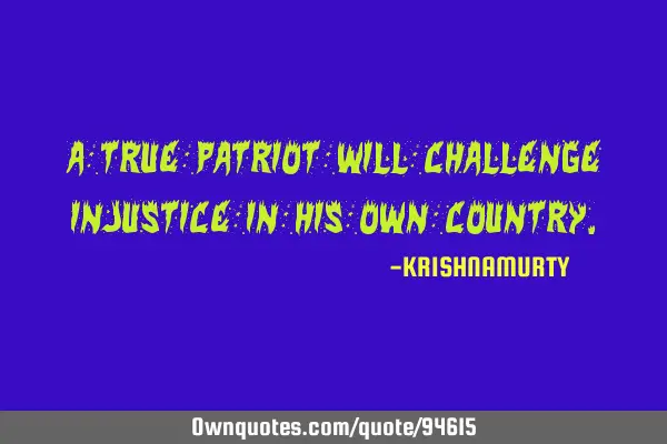 A TRUE PATRIOT WILL CHALLENGE INJUSTICE IN HIS OWN COUNTRY