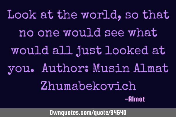 Look at the world, so that no one would see what would all just looked at you. Author: Musin Almat Z