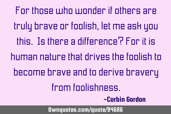For those who wonder if others are truly brave or foolish, let me ask you this. Is there a