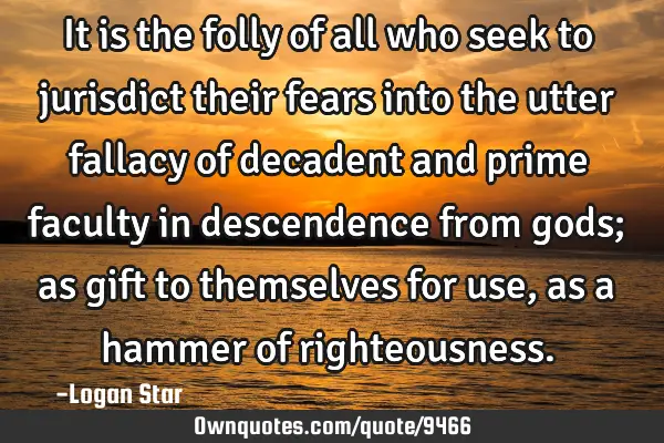 It is the folly of all who seek to jurisdict their fears into the utter fallacy of decadent and