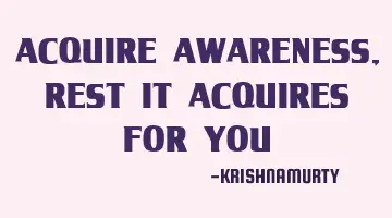 ACQUIRE AWARENESS, REST IT ACQUIRES FOR YOU