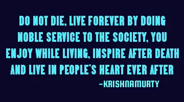 DO NOT DIE, LIVE FOREVER BY DOING NOBLE SERVICE TO THE SOCIETY ,YOU ENJOY WHILE LIVING, INSPIRE AFTE