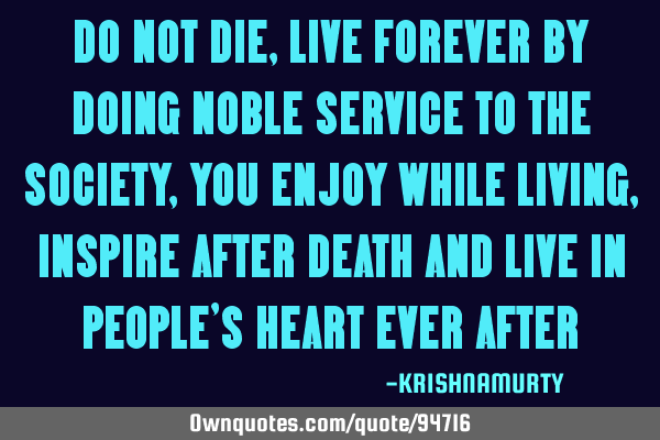 DO NOT DIE, LIVE FOREVER BY DOING NOBLE SERVICE TO THE SOCIETY ,YOU ENJOY WHILE LIVING, INSPIRE AFTE