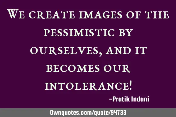 We create images of the pessimistic by ourselves, and it becomes our intolerance!