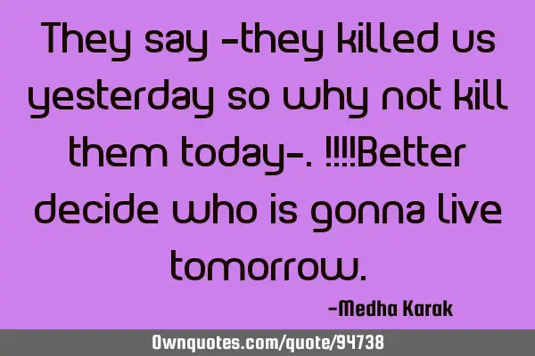 They say -they killed us yesterday so why not kill them today-.!!!!Better decide who is gonna live