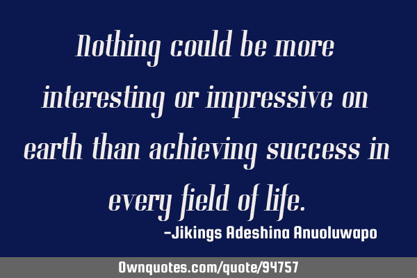 Nothing could be more interesting or impressive on earth than achieving success in every field of