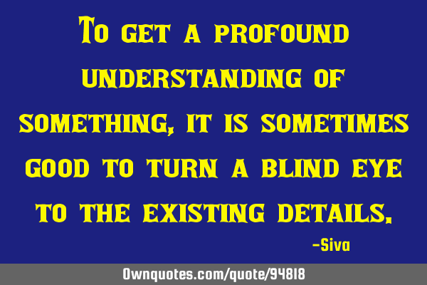 To get a profound understanding of something, it is sometimes good to turn a blind eye to the
