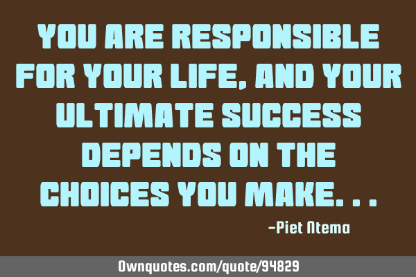 You are responsible for your life, and your ultimate success depends on the choices you