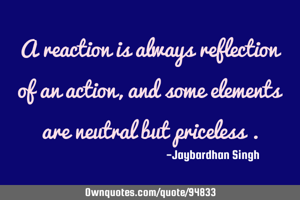 A reaction is always reflection of an action, and some elements are neutral but priceless