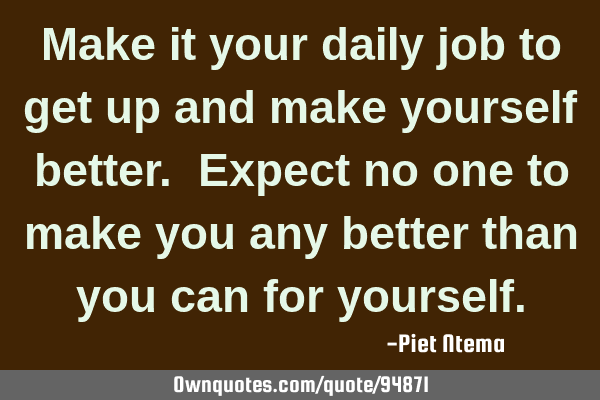 Make it your daily job to get up and make yourself better. Expect no one to make you any better