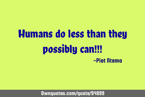 Humans do less than they possibly can!!!