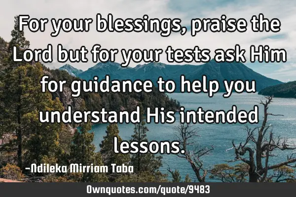 For your blessings, praise the Lord but for your tests ask Him for guidance to help you understand H