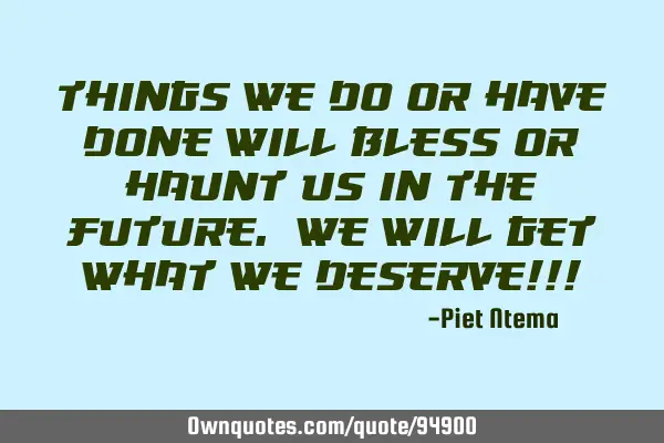 Things we do or have done will bless or haunt us in the future. We will get what we deserve!!!