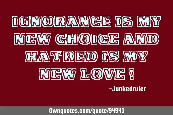 Ignorance is my new CHOICE and hatred is my new LOVE !