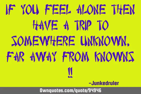 If you feel alone then have a trip to somewhere unknown, far away from knowns !!