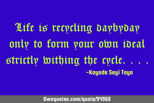 Life is recycling daybyday only to form your own ideal strictly withing the