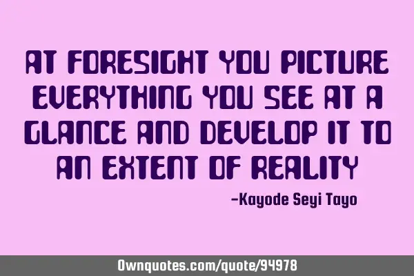 At foresight you picture everything you see at a glance and develop it to an extent of