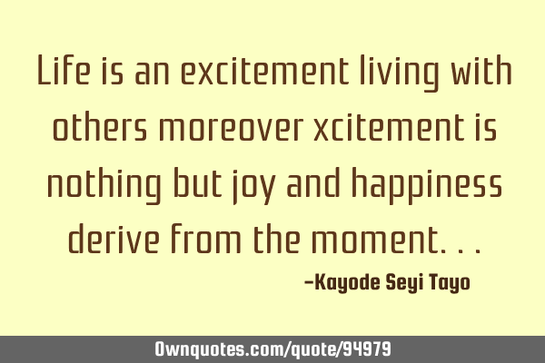 Life is an excitement living with others moreover xcitement is nothing but joy and happiness derive