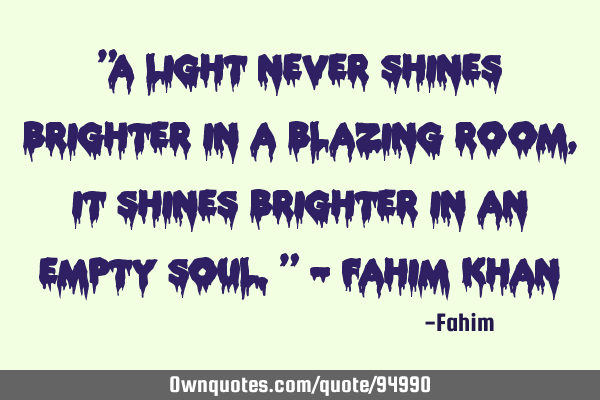 "A light never shines brighter in a blazing room, it shines brighter in an empty soul." - Fahim K