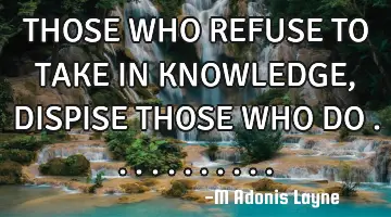 THOSE WHO REFUSE TO TAKE IN KNOWLEDGE, DISPISE THOSE WHO DO ...........