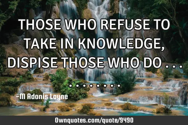 THOSE WHO REFUSE TO TAKE IN KNOWLEDGE, DISPISE THOSE WHO DO