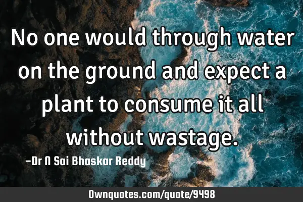 No one would through water on the ground and expect a plant to consume it all without