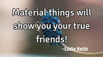 Material things will show you your true friends!