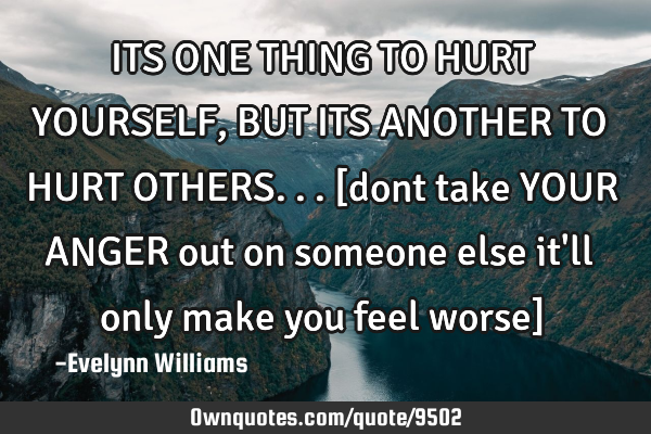 ITS ONE THING TO HURT YOURSELF,BUT ITS ANOTHER TO HURT OTHERS...[dont take YOUR ANGER out on