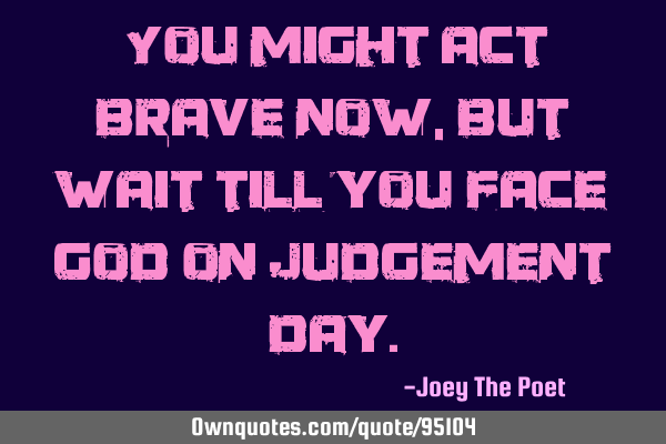 You might act brave now, but wait till you face God on Judgement D