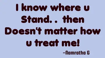 I know where u Stand.. then Doesn't matter how u treat me!