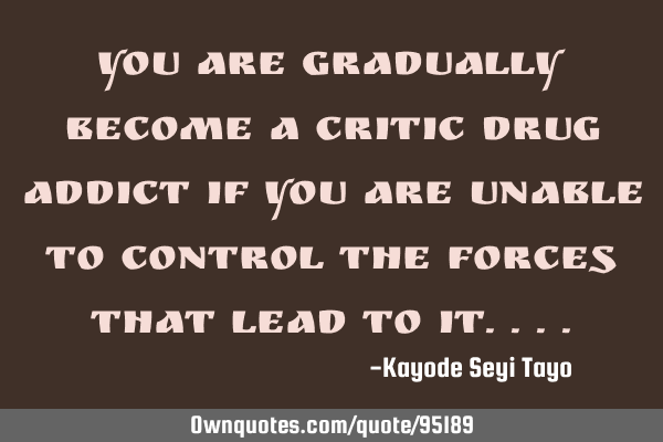 You are gradually become a critic drug addict if you are unable to control the forces that lead to