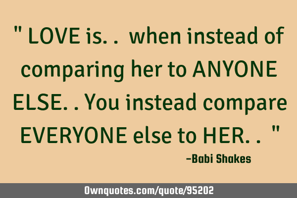 " LOVE is.. when instead of comparing her to ANYONE ELSE..You instead compare EVERYONE else to HER