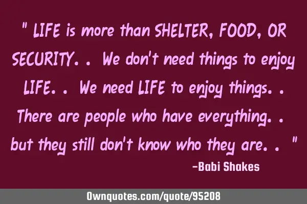" LIFE is more than SHELTER, FOOD, OR SECURITY.. We don