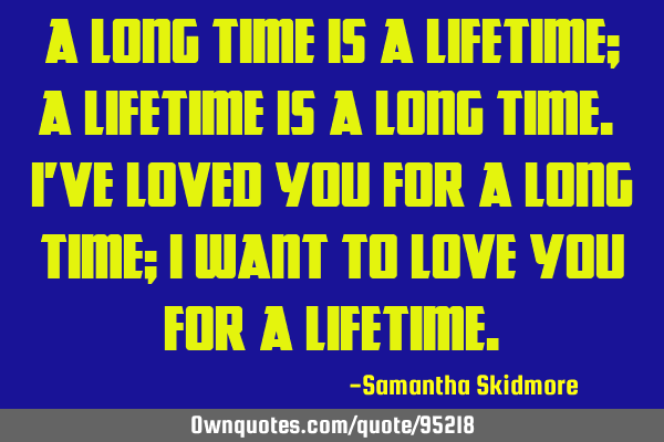 A long time is a lifetime; a lifetime is a long time. I
