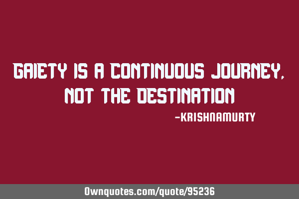 GAIETY IS A CONTINUOUS JOURNEY, NOT THE DESTINATION