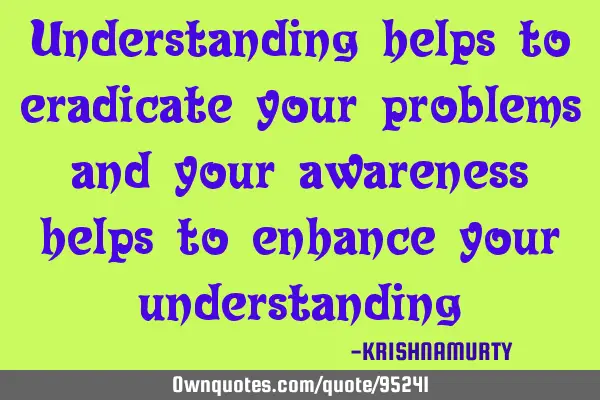 Understanding helps to eradicate your problems and your awareness helps to enhance your