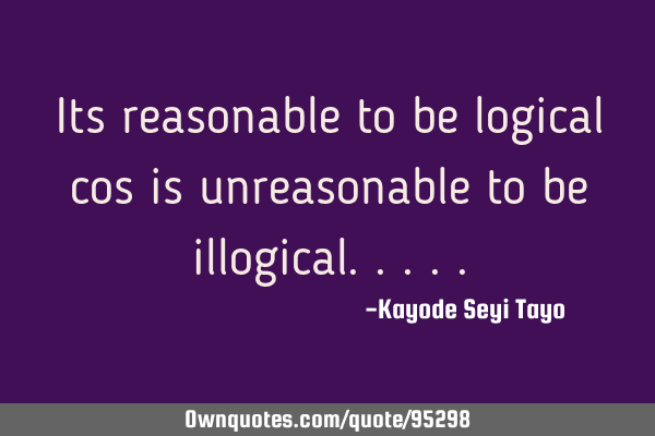 Its reasonable to be logical cos is unreasonable to be