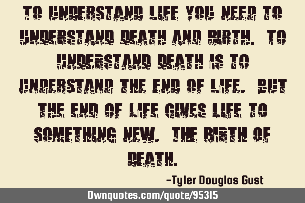 To understand life you need to understand death and birth. To understand death is to understand the