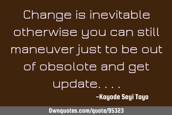 Change is inevitable otherwise you can still maneuver just to be out of obsolote and get