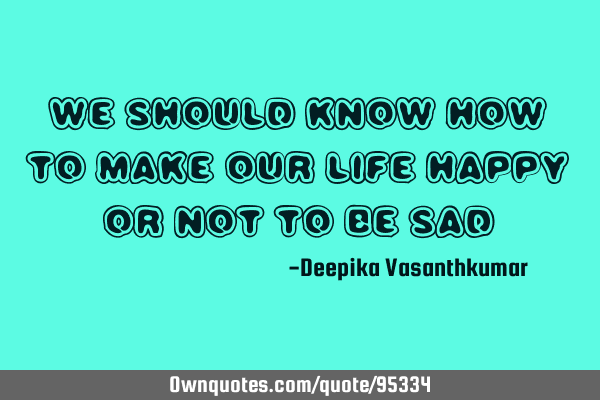 We should know how to make our life Happy or not to be S