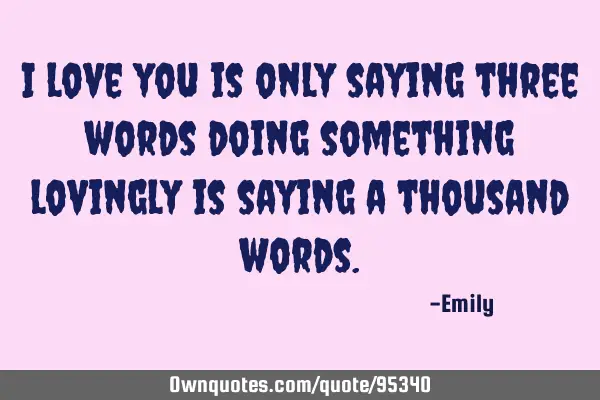I love you is only saying three words doing something lovingly is saying a thousand