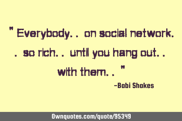 " Everybody.. on social network.. so rich.. until you hang out.. with them.. "