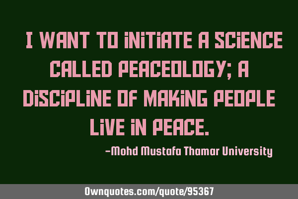 • I want to initiate a science called PEACEOLOGY; a discipline of making people live in