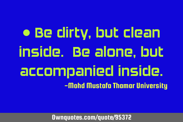• Be dirty, but clean inside. Be alone, but accompanied
