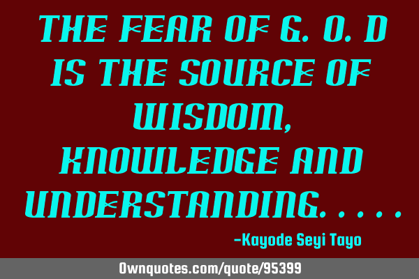 The fear of G.O.D is the source of wisdom, knowledge and
