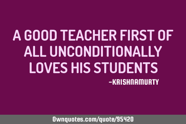 A GOOD TEACHER FIRST OF ALL UNCONDITIONALLY LOVES HIS STUDENTS