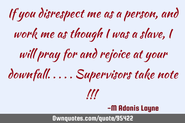 If you disrespect me as a person, and work me as though I was a slave, I will pray for and rejoice